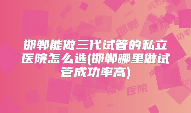 邯郸能做三代试管的私立医院怎么选(邯郸哪里做试管成功率高)