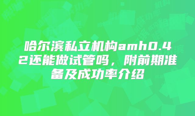 哈尔滨私立机构amh0.42还能做试管吗，附前期准备及成功率介绍