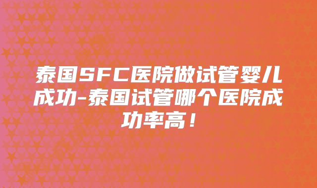 泰国SFC医院做试管婴儿成功-泰国试管哪个医院成功率高！