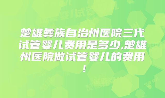 楚雄彝族自治州医院三代试管婴儿费用是多少,楚雄州医院做试管婴儿的费用!
