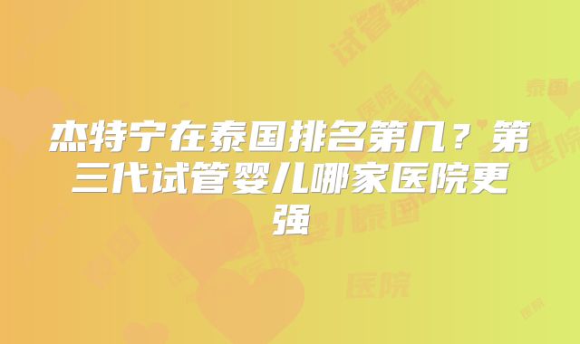 杰特宁在泰国排名第几？第三代试管婴儿哪家医院更强