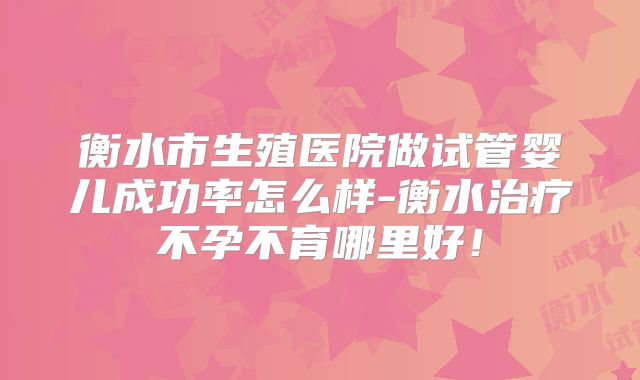 衡水市生殖医院做试管婴儿成功率怎么样-衡水治疗不孕不育哪里好！