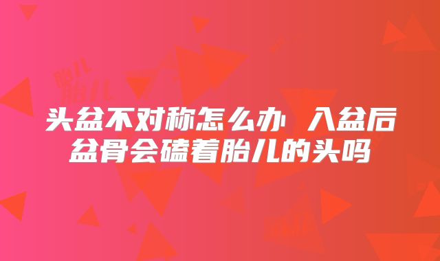 头盆不对称怎么办 入盆后盆骨会磕着胎儿的头吗