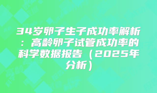 34岁卵子生子成功率解析:高龄卵子试管成功率的科学数据报告(2025年分析)