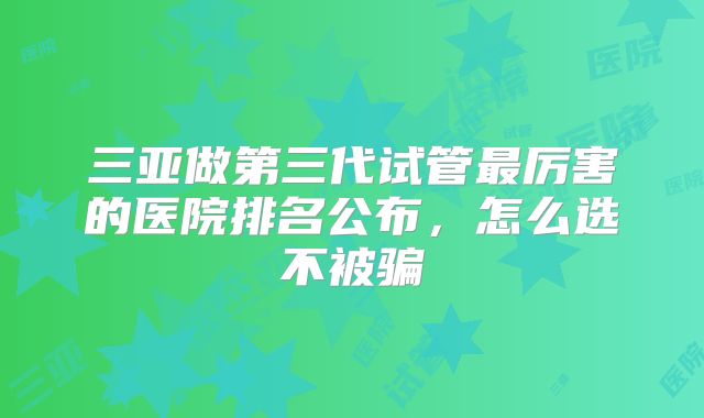 三亚做第三代试管最厉害的医院排名公布，怎么选不被骗