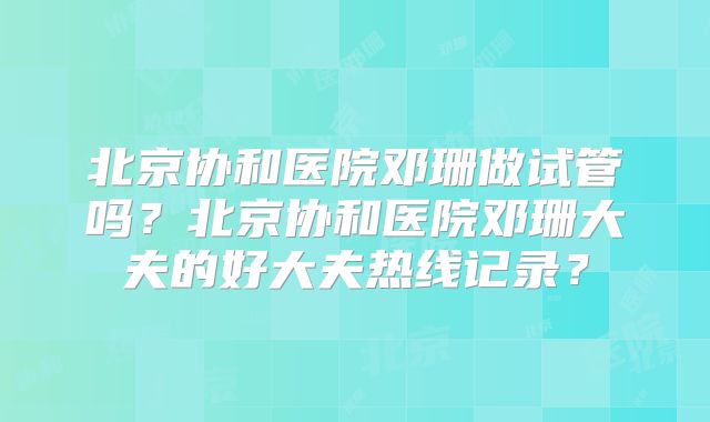 北京协和医院邓珊做试管吗？北京协和医院邓珊大夫的好大夫热线记录？