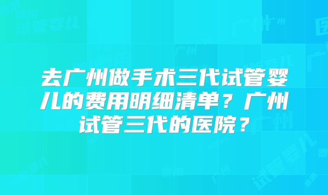去广州做手术三代试管婴儿的费用明细清单？广州试管三代的医院？