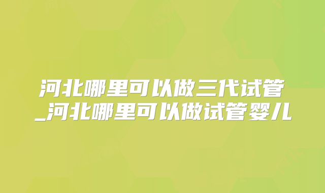 河北哪里可以做三代试管_河北哪里可以做试管婴儿