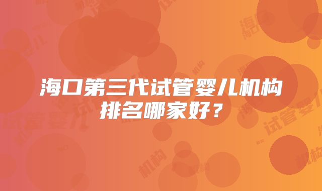 海口第三代试管婴儿机构排名哪家好?