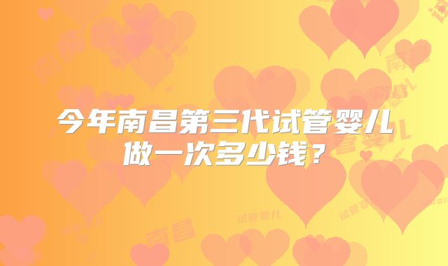 今年南昌第三代试管婴儿做一次多少钱？