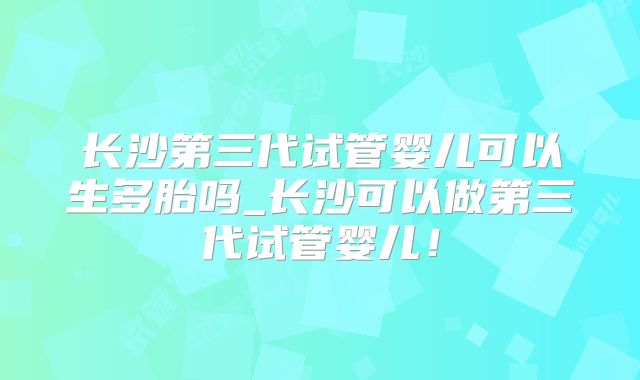 长沙第三代试管婴儿可以生多胎吗_长沙可以做第三代试管婴儿!