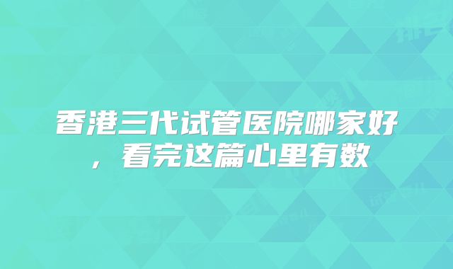 香港三代试管医院哪家好，看完这篇心里有数