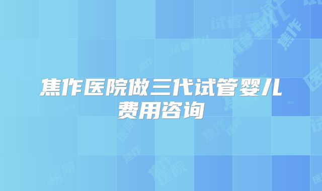 焦作医院做三代试管婴儿费用咨询