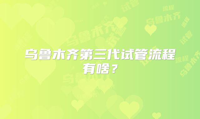 乌鲁木齐第三代试管流程有啥?