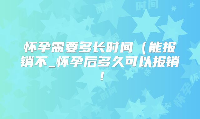 怀孕需要多长时间(能报销不_怀孕后多久可以报销!