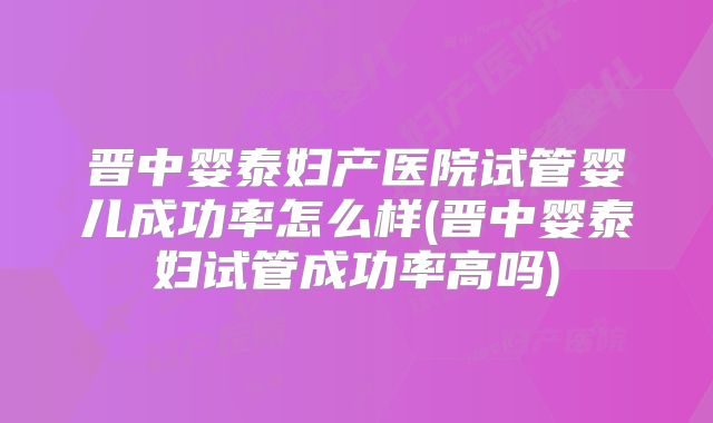 晋中婴泰妇产医院试管婴儿成功率怎么样(晋中婴泰妇试管成功率高吗)