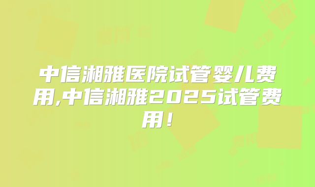 中信湘雅医院试管婴儿费用,中信湘雅2025试管费用！