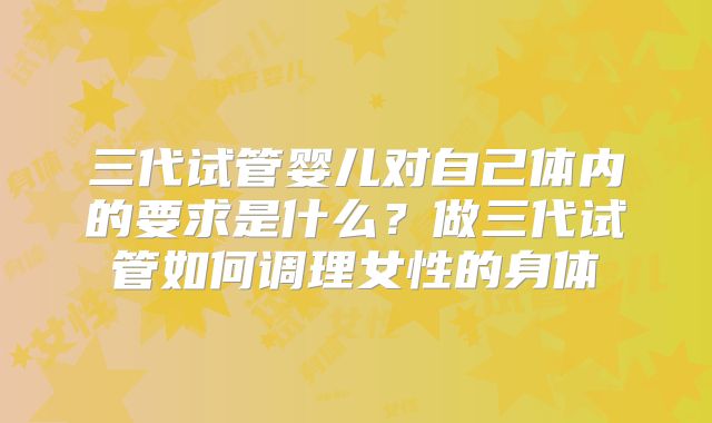 三代试管婴儿对自己体内的要求是什么？做三代试管如何调理女性的身体