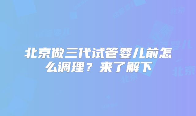 北京做三代试管婴儿前怎么调理？来了解下