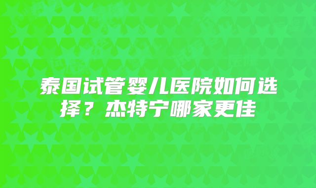 泰国试管婴儿医院如何选择?杰特宁哪家更佳