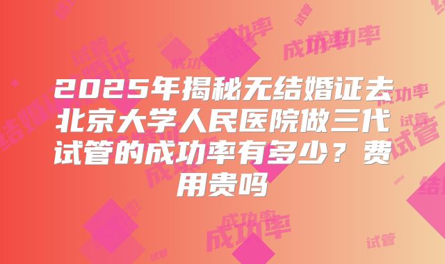 2025年揭秘无结婚证去北京大学人民医院做三代试管的成功率有多少?费用贵吗