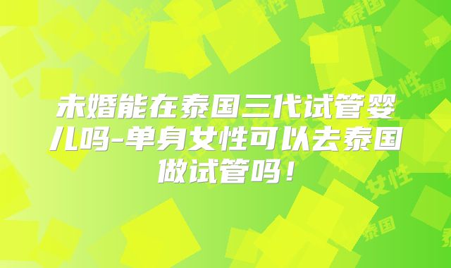 未婚能在泰国三代试管婴儿吗-单身女性可以去泰国做试管吗!