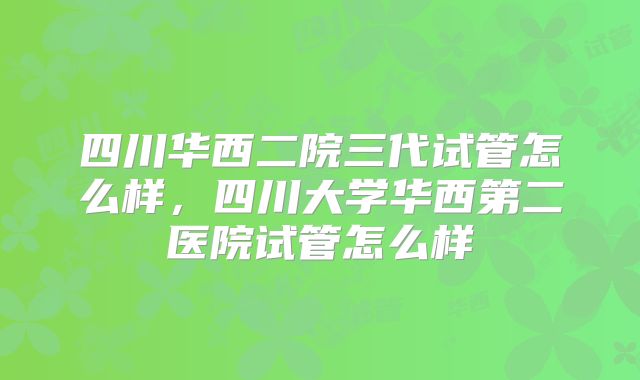 四川华西二院三代试管怎么样，四川大学华西第二医院试管怎么样