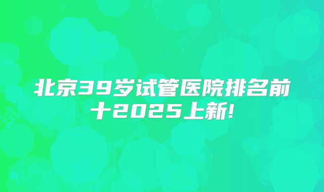 北京39岁试管医院排名前十2025上新!