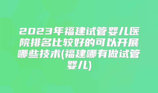 2023年福建试管婴儿医院排名比较好的可以开展哪些技术(福建哪有做试管婴儿)