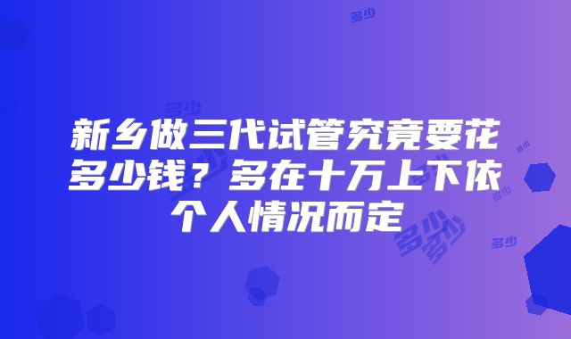 新乡做三代试管究竟要花多少钱?多在十万上下依个人情况而定