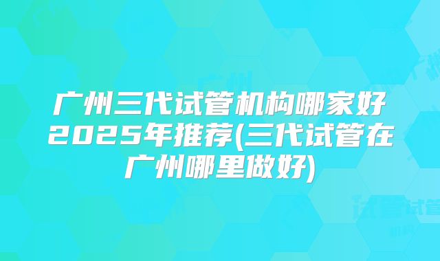 广州三代试管机构哪家好2025年推荐(三代试管在广州哪里做好)