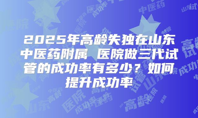 2025年高龄失独在山东中医药附属 医院做三代试管的成功率有多少？如何提升成功率