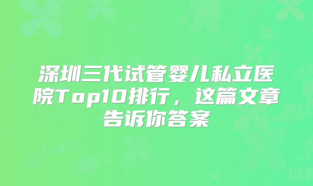 深圳三代试管婴儿私立医院Top10排行,这篇文章告诉你答案