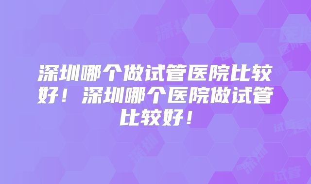 深圳哪个做试管医院比较好!深圳哪个医院做试管比较好!
