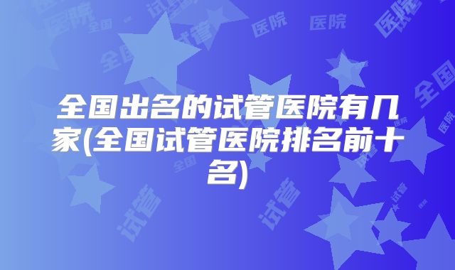 全国出名的试管医院有几家(全国试管医院排名前十名)