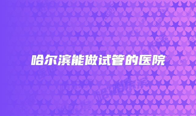 哈尔滨能做试管的医院