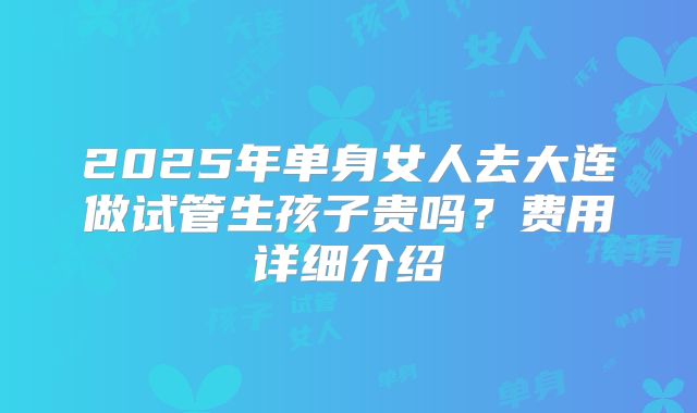 2025年单身女人去大连做试管生孩子贵吗？费用详细介绍