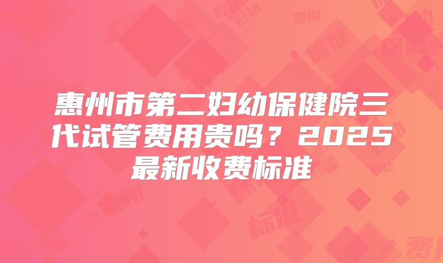 惠州市第二妇幼保健院三代试管费用贵吗？2025最新收费标准