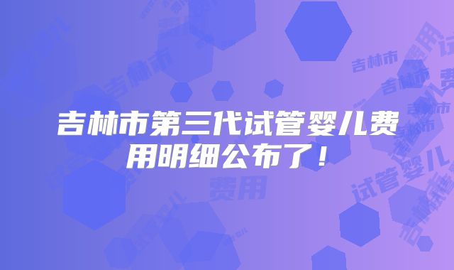 吉林市第三代试管婴儿费用明细公布了！