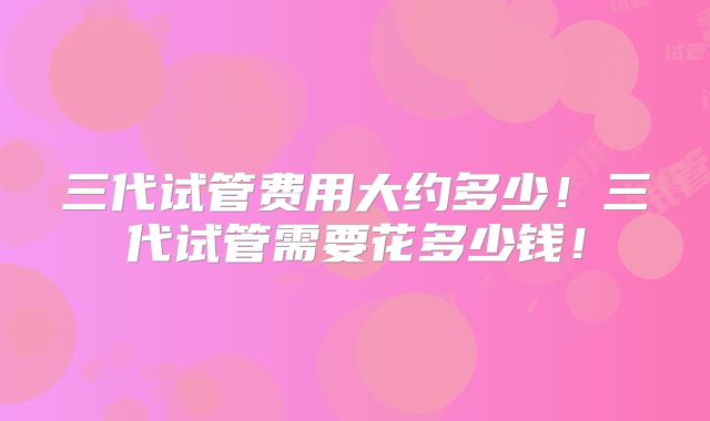 三代试管费用大约多少!三代试管需要花多少钱!