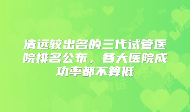 清远较出名的三代试管医院排名公布，各大医院成功率都不算低