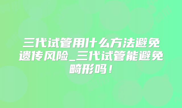 三代试管用什么方法避免遗传风险_三代试管能避免畸形吗！