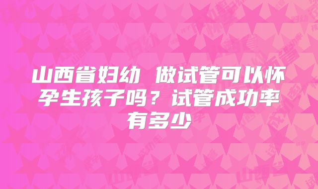 山西省妇幼 做试管可以怀孕生孩子吗？试管成功率有多少