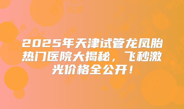 2025年天津试管龙凤胎热门医院大揭秘,飞秒激光价格全公开!