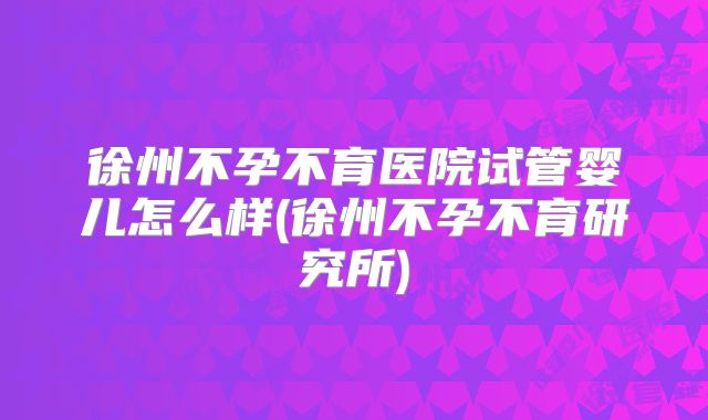 徐州不孕不育医院试管婴儿怎么样(徐州不孕不育研究所)