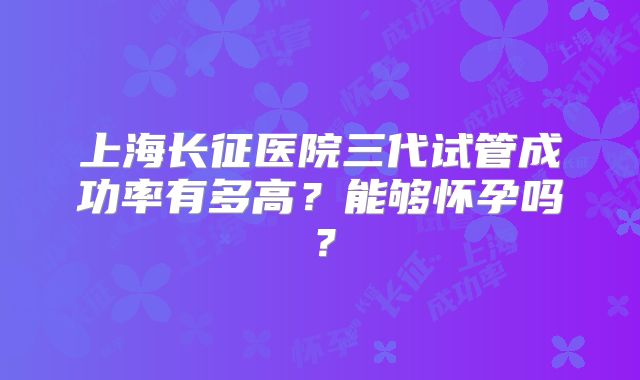 上海长征医院三代试管成功率有多高？能够怀孕吗？