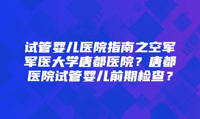 试管婴儿医院指南之空军军医大学唐都医院？唐都医院试管婴儿前期检查？