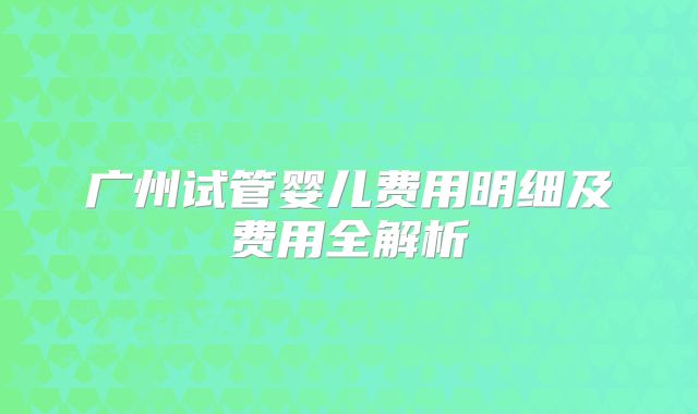 广州试管婴儿费用明细及费用全解析