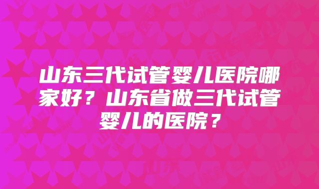 山东三代试管婴儿医院哪家好？山东省做三代试管婴儿的医院？