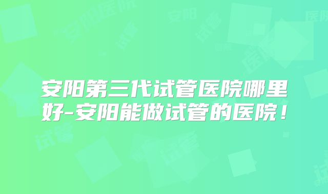 安阳第三代试管医院哪里好-安阳能做试管的医院!